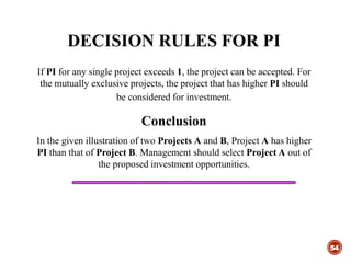 DECISION RULES FOR PI
54
If PI for any single project exceeds 1, the project can be accepted. For
the mutually exclusive projects, the project that has higher PI should
be considered for investment.
Conclusion
In the given illustration of two Projects A and B, Project A has higher
PI than that of Project B. Management should select Project A out of
the proposed investment opportunities.
 