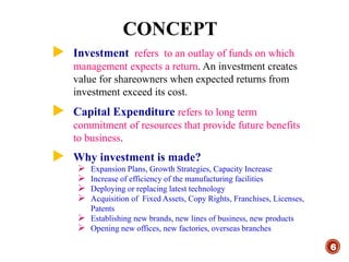 CONCEPT
6
 Investment refers to an outlay of funds on which
management expects a return. An investment creates
value for shareowners when expected returns from
investment exceed its cost.
 Capital Expenditure refers to long term
commitment of resources that provide future benefits
to business.
 Why investment is made?
 Expansion Plans, Growth Strategies, Capacity Increase
 Increase of efficiency of the manufacturing facilities
 Deploying or replacing latest technology
 Acquisition of Fixed Assets, Copy Rights, Franchises, Licenses,
Patents
 Establishing new brands, new lines of business, new products
 Opening new offices, new factories, overseas branches
 