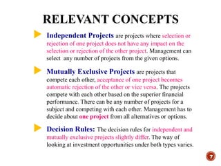  Independent Projects are projects where selection or
rejection of one project does not have any impact on the
selection or rejection of the other project. Management can
select any number of projects from the given options.
 Mutually Exclusive Projects are projects that
compete each other, acceptance of one project becomes
automatic rejection of the other or vice versa. The projects
compete with each other based on the superior financial
performance. There can be any number of projects for a
subject and competing with each other. Management has to
decide about one project from all alternatives or options.
 Decision Rules: The decision rules for independent and
mutually exclusive projects slightly differ. The way of
looking at investment opportunities under both types varies.
RELEVANT CONCEPTS
7
 