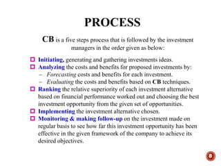 PROCESS
8
CB is a five steps process that is followed by the investment
managers in the order given as below:
 Initiating, generating and gathering investments ideas.
 Analyzing the costs and benefits for proposed investments by:
– Forecasting costs and benefits for each investment.
– Evaluating the costs and benefits based on CB techniques.
 Ranking the relative superiority of each investment alternative
based on financial performance worked out and choosing the best
investment opportunity from the given set of opportunities.
 Implementing the investment alternative chosen.
 Monitoring & making follow-up on the investment made on
regular basis to see how far this investment opportunity has been
effective in the given framework of the company to achieve its
desired objectives.
 