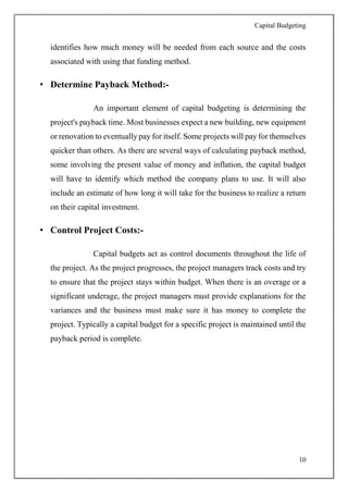 Capital Budgeting
10
identifies how much money will be needed from each source and the costs
associated with using that funding method.
• Determine Payback Method:-
An important element of capital budgeting is determining the
project's payback time. Most businesses expect a new building, new equipment
or renovation to eventually pay for itself. Some projects will pay for themselves
quicker than others. As there are several ways of calculating payback method,
some involving the present value of money and inflation, the capital budget
will have to identify which method the company plans to use. It will also
include an estimate of how long it will take for the business to realize a return
on their capital investment.
• Control Project Costs:-
Capital budgets act as control documents throughout the life of
the project. As the project progresses, the project managers track costs and try
to ensure that the project stays within budget. When there is an overage or a
significant underage, the project managers must provide explanations for the
variances and the business must make sure it has money to complete the
project. Typically a capital budget for a specific project is maintained until the
payback period is complete.
 