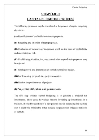Capital Budgeting
11
CHAPTER - 5
CAPITAL BUDGETING PROCESS
The following procedure may be considered in the process of capital budgeting
decisions:-
(A) Identification of profitable investment proposals.
(B) Screening and selection of right proposals.
(D) Evaluation of measures of investment worth on the basis of profitability
and uncertainty or risk.
(E) Establishing priorities, i.e., uneconomical or unprofitable proposals may
be rejected.
(F) Final approval and preparation of capital expenditure budget.
(G) Implementing proposal, i.e., project execution.
(H) Review the performance of projects.
(I) Project identification and generation:-
The first step towards capital budgeting is to generate a proposal for
investments. There could be various reasons for taking up investments in a
business. It could be addition of a new product line or expanding the existing
one. It could be a proposal to either increase the production or reduce the costs
of outputs.
 