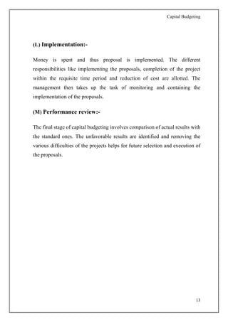 Capital Budgeting
13
(L) Implementation:-
Money is spent and thus proposal is implemented. The different
responsibilities like implementing the proposals, completion of the project
within the requisite time period and reduction of cost are allotted. The
management then takes up the task of monitoring and containing the
implementation of the proposals.
(M) Performance review:-
The final stage of capital budgeting involves comparison of actual results with
the standard ones. The unfavorable results are identified and removing the
various difficulties of the projects helps for future selection and execution of
the proposals.
 