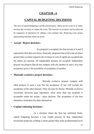 Capital Budgeting
14
CHAPTER - 6
CAPITAL BUDGETING DECISIONS
The crux of capital budgeting is profit maximization. There are two ways to it; either
increase the revenues or reduce the costs. The increase in revenues can be achieved
by expansion of operations by adding a new product line. Reducing costs means
representing obsolete return on assets.
• Accept / Reject decision:-
If a proposal is accepted, the firm invests in it and if
rejected the firm does not invest. Generally, proposals that yield a rate of return
greater than a certain required rate of return or cost of capital are accepted and
the others are rejected. All independent projects are accepted. Independent
projects are projects that do not compete with one another in such a way that
acceptance gives a fair possibility of acceptance of another.
• Mutually exclusive project decision:-
Mutually exclusive projects compete with
other projects in such a way that the acceptance of one will exclude the
acceptance of the other projects. Only one may be chosen. Mutually exclusive
investment decisions gain importance when more than one proposal is
acceptable under the accept / reject decision. The acceptance of the best
alternative eliminates the other alternatives.
• Capital rationing decision:-
In a situation where the firm has unlimited funds,
capital budgeting becomes a very simple process. In that, independent
investment proposals yielding a return greater than some predetermined level
 