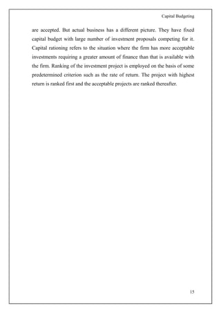 Capital Budgeting
15
are accepted. But actual business has a different picture. They have fixed
capital budget with large number of investment proposals competing for it.
Capital rationing refers to the situation where the firm has more acceptable
investments requiring a greater amount of finance than that is available with
the firm. Ranking of the investment project is employed on the basis of some
predetermined criterion such as the rate of return. The project with highest
return is ranked first and the acceptable projects are ranked thereafter.
 
