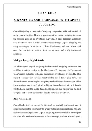 Capital Budgeting
16
CHAPTER – 7
ADVANTAGES AND DISADVANAGES OF CAPITAL
BUDGETING
Capital budgeting is a method of analyzing the possible risks and rewards of
an investment decision. Business managers utilize capital budgeting to assess
the potential costs of an investment over time. It helps managers determine
how investment costs correlate with business earnings. Capital budgeting has
many advantages. It serves as a financial-planning tool that, when used
correctly, can save a business from making poor and costly investment
decisions.
Multiple Budgeting Methods
An advantage of capital budgeting is that several budgeting techniques are
available to suit the varying needs of businesses. For example, the "net present
value" capital-budgeting technique measures an investment's profitability. This
method considers cash flows and analyzes the risk of future cash flows. The
"internal rate of return" capital-budgeting method helps a firm analyze which
investments or projects will yield the highest internal rate of return. A firm is
free to choose from the capital-budgeting techniques that will provide the most
complete and accurate information about a particular investment.
Risk Assessment
Capital budgeting is a unique decision-making and risk-assessment tool. It
gives businesses the opportunity to review potential investments and projects
individually and objectively. Capital budgeting allows businesses to compare
the value of a particular investment to the company's business plan and goals.
 