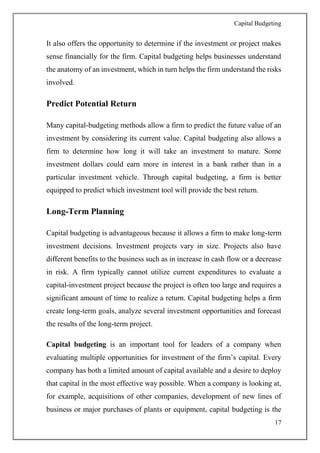 Capital Budgeting
17
It also offers the opportunity to determine if the investment or project makes
sense financially for the firm. Capital budgeting helps businesses understand
the anatomy of an investment, which in turn helps the firm understand the risks
involved.
Predict Potential Return
Many capital-budgeting methods allow a firm to predict the future value of an
investment by considering its current value. Capital budgeting also allows a
firm to determine how long it will take an investment to mature. Some
investment dollars could earn more in interest in a bank rather than in a
particular investment vehicle. Through capital budgeting, a firm is better
equipped to predict which investment tool will provide the best return.
Long-Term Planning
Capital budgeting is advantageous because it allows a firm to make long-term
investment decisions. Investment projects vary in size. Projects also have
different benefits to the business such as in increase in cash flow or a decrease
in risk. A firm typically cannot utilize current expenditures to evaluate a
capital-investment project because the project is often too large and requires a
significant amount of time to realize a return. Capital budgeting helps a firm
create long-term goals, analyze several investment opportunities and forecast
the results of the long-term project.
Capital budgeting is an important tool for leaders of a company when
evaluating multiple opportunities for investment of the firm’s capital. Every
company has both a limited amount of capital available and a desire to deploy
that capital in the most effective way possible. When a company is looking at,
for example, acquisitions of other companies, development of new lines of
business or major purchases of plants or equipment, capital budgeting is the
 