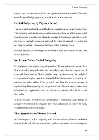 Capital Budgeting
18
method used to determine whether one option is better than another. There are
several capital budgeting methods, each with its pros and cons.
Capital Budgeting by Payback Period
The most-used method of capital budgeting is determining the payback period.
The company establishes an acceptable amount of time in which a successful
investment can repay the cost of capital to make it. Investment alternatives with
too long a payback period are rejected. Investment alternatives inside the
payback period are evaluated on the basis of the fastest payback.
Payback method disadvantages include that it does not account for the time
value of money.
Net Present Value Capital Budgeting
In net present value capital budgeting, each of the competing alternatives for a
firm’s capital is assigned a discount rate to help determine the value today of
expected future returns. Stated another way, by determining the weighted
average cost of capital over time, also called the discount rate, a company can
estimate the value today of the expected cash flow from an investment of
capital today. By comparing this net present value of two or more possible uses
of capital, the opportunity with the highest net present value is the better
alternative.
A disadvantage of the net present value method is the method's dependence on
correctly determining the discount rate. That calculation is subject to many
variables that must be estimated.
The Internal Rate of Return Method
An advantage of capital budgeting with the internal rate of return method is
that the initial calculations are easier to perform and understand for company
 