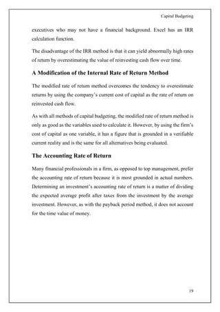 Capital Budgeting
19
executives who may not have a financial background. Excel has an IRR
calculation function.
The disadvantage of the IRR method is that it can yield abnormally high rates
of return by overestimating the value of reinvesting cash flow over time.
A Modification of the Internal Rate of Return Method
The modified rate of return method overcomes the tendency to overestimate
returns by using the company’s current cost of capital as the rate of return on
reinvested cash flow.
As with all methods of capital budgeting, the modified rate of return method is
only as good as the variables used to calculate it. However, by using the firm’s
cost of capital as one variable, it has a figure that is grounded in a verifiable
current reality and is the same for all alternatives being evaluated.
The Accounting Rate of Return
Many financial professionals in a firm, as opposed to top management, prefer
the accounting rate of return because it is most grounded in actual numbers.
Determining an investment’s accounting rate of return is a matter of dividing
the expected average profit after taxes from the investment by the average
investment. However, as with the payback period method, it does not account
for the time value of money.
 