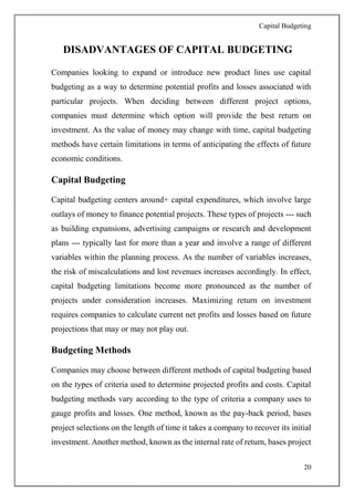 Capital Budgeting
20
DISADVANTAGES OF CAPITAL BUDGETING
Companies looking to expand or introduce new product lines use capital
budgeting as a way to determine potential profits and losses associated with
particular projects. When deciding between different project options,
companies must determine which option will provide the best return on
investment. As the value of money may change with time, capital budgeting
methods have certain limitations in terms of anticipating the effects of future
economic conditions.
Capital Budgeting
Capital budgeting centers around+ capital expenditures, which involve large
outlays of money to finance potential projects. These types of projects --- such
as building expansions, advertising campaigns or research and development
plans --- typically last for more than a year and involve a range of different
variables within the planning process. As the number of variables increases,
the risk of miscalculations and lost revenues increases accordingly. In effect,
capital budgeting limitations become more pronounced as the number of
projects under consideration increases. Maximizing return on investment
requires companies to calculate current net profits and losses based on future
projections that may or may not play out.
Budgeting Methods
Companies may choose between different methods of capital budgeting based
on the types of criteria used to determine projected profits and costs. Capital
budgeting methods vary according to the type of criteria a company uses to
gauge profits and losses. One method, known as the pay-back period, bases
project selections on the length of time it takes a company to recover its initial
investment. Another method, known as the internal rate of return, bases project
 