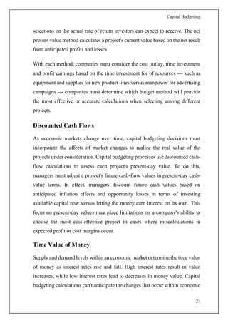 Capital Budgeting
21
selections on the actual rate of return investors can expect to receive. The net
present value method calculates a project's current value based on the net result
from anticipated profits and losses.
With each method, companies must consider the cost outlay, time investment
and profit earnings based on the time investment for of resources --- such as
equipment and supplies for new product lines versus manpower for advertising
campaigns --- companies must determine which budget method will provide
the most effective or accurate calculations when selecting among different
projects.
Discounted Cash Flows
As economic markets change over time, capital budgeting decisions must
incorporate the effects of market changes to realize the real value of the
projects under consideration. Capital budgeting processes use discounted cash-
flow calculations to assess each project's present-day value. To do this,
managers must adjust a project's future cash-flow values in present-day cash-
value terms. In effect, managers discount future cash values based on
anticipated inflation effects and opportunity losses in terms of investing
available capital now versus letting the money earn interest on its own. This
focus on present-day values may place limitations on a company's ability to
choose the most cost-effective project in cases where miscalculations in
expected profit or cost margins occur.
Time Value of Money
Supply and demand levels within an economic market determine the time value
of money as interest rates rise and fall. High interest rates result in value
increases, while low interest rates lead to decreases in money value. Capital
budgeting calculations can't anticipate the changes that occur within economic
 