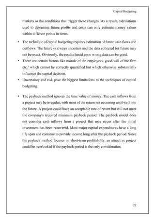 Capital Budgeting
22
markets or the conditions that trigger these changes. As a result, calculations
used to determine future profits and costs can only estimate money values
within different points in times.
• The technique of capital budgeting requires estimation of future cash flows and
outflows. The future is always uncertain and the data collected for future may
not be exact. Obviously, the results based upon wrong data can be good.
• There are certain factors like morale of the employees, good-will of the firm
etc.’ which cannot be correctly quantified but which otherwise substantially
influence the capital decision.
• Uncertainty and risk pose the biggest limitations to the techniques of capital
budgeting.
• The payback method ignores the time value of money. The cash inflows from
a project may be irregular, with most of the return not occurring until well into
the future. A project could have an acceptable rate of return but still not meet
the company's required minimum payback period. The payback model does
not consider cash inflows from a project that may occur after the initial
investment has been recovered. Most major capital expenditures have a long
life span and continue to provide income long after the payback period. Since
the payback method focuses on short-term profitability, an attractive project
could be overlooked if the payback period is the only consideration.
 