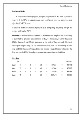 Capital Budgeting
24
Decision Rule
In case of standalone projects, accept a project only if it’s NPV is positive,
reject it if its NPV is negative and stay indifferent between accepting and
rejecting if NPV is zero.
In case of mutually exclusive projects (i.e. competing projects), accept the
project with higher NPV.
Example:- An initial investment of $8,320 thousand on plant and machinery
is expected to generate cash inflows of $3,411 thousand, $4,070 thousand,
$5,824 thousand and $2,065 thousand at the end of first, second, third and
fourth year respectively. At the end of the fourth year, the machinery will be
sold for $900 thousand. Calculate the net present value of the investment if the
discount rate is 18%. Round your answer to nearest thousand dollars.
Solution
PV Factors:
Year 1 = 1 ÷ (1 + 18%)^1 ≈ 0.8475
Year 2 = 1 ÷ (1 + 18%)^2 ≈ 0.7182
Year 3 = 1 ÷ (1 + 18%)^3 ≈ 0.6086
Year 4 = 1 ÷ (1 + 18%)^4 ≈ 0.5158
 