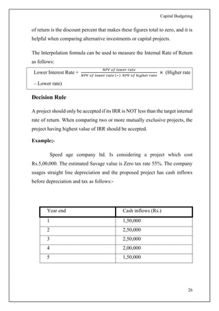Capital Budgeting
26
of return is the discount percent that makes these figures total to zero, and it is
helpful when comparing alternative investments or capital projects.
The Interpolation formula can be used to measure the Internal Rate of Return
as follows:
Lower Interest Rate +
𝑁𝑃𝑉 𝑜𝑓 𝑙𝑜𝑤𝑒𝑟 𝑟𝑎𝑡𝑒
𝑁𝑃𝑉 𝑜𝑓 𝑙𝑜𝑤𝑒𝑟 𝑟𝑎𝑡𝑒 (−) 𝑁𝑃𝑉 𝑜𝑓 ℎ𝑖𝑔ℎ𝑒𝑟 𝑟𝑎𝑡𝑒
× (Higher rate
– Lower rate)
Decision Rule
A project should only be accepted if its IRR is NOT less than the target internal
rate of return. When comparing two or more mutually exclusive projects, the
project having highest value of IRR should be accepted.
Example;-
Speed age company ltd. Is considering a project which cost
Rs.5,00,000. The estimated Savage value is Zero tax rate 55%. The company
usages straight line depreciation and the proposed project has cash inflows
before depreciation and tax as follows:-
Year end Cash inflows (Rs.)
1 1,50,000
2 2,50,000
3 2,50,000
4 2,00,000
5 1,50,000
 