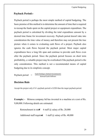 Capital Budgeting
29
Payback Period:-
Payback period is perhaps the most simple method of capital budgeting. The
basic premise of this method is to determine the amount of time that is required
to recoup the funds spent on the capital project or equipment expenditure. The
payback period is calculated by dividing the total expenditure amount by a
desired time frame for investment recovery. Payback period doesn't take into
consideration the time value of money and therefore may not present the true
picture when it comes to evaluating cash flows of a project. Payback also
ignores the cash flows beyond the payback period. Most major capital
expenditures have a long life span and continue to provide cash flows even
after the payback period. Since the payback period focuses on short term
profitability, a valuable project may be overlooked if the payback period is the
only consideration. This method is not a recommended means of capital
budgeting due to its simplistic concept.
Payback period =
Cash Outlays (Initial Investment)
Annual Cash Inflows
Decision Rule
Accept the project only if it’s payback period is LESS than the target payback period.
Example: - Mimosa company ltd has invested in a machine at a cost of Rs.
9,00,000. Following details are estimated:
Retrenchment in staff 4 staff @ salary of Rs. 20,000
Additional staff required 1 staff @ salary of Rs. 40,000
 