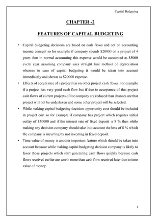 Capital Budgeting
3
CHAPTER -2
FEATURES OF CAPITAL BUDGETING
• Capital budgeting decisions are based on cash flows and not on accounting
income concept so for example if company spends $20000 on a project of 4
years then in normal accounting this expense would be accounted as $5000
every year assuming company uses straight line method of depreciation
whereas in case of capital budgeting it would be taken into account
immediately and shown as $20000 expense.
• Effects of acceptance of a project has on other project cash flows. For example
if a project has very good cash flow but if due to acceptance of that project
cash flows of current projects of the company are reduced than chances are that
project will not be undertaken and some other project will be selected.
• While making capital budgeting decision opportunity cost should be included
in project cost so for example if company has project which requires initial
outlay of $50000 and if the interest rate of fixed deposit is 8 % then while
making any decision company should take into account the loss of 8 % which
the company is incurring by not investing in fixed deposit.
• Time value of money is another important feature which should be taken into
account because while making capital budgeting decision company is likely to
favor those projects which start generating cash flows quickly because cash
flows received earlier are worth more than cash flow received later due to time
value of money.
 