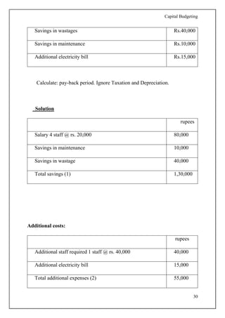 Capital Budgeting
30
Savings in wastages Rs.40,000
Savings in maintenance Rs.10,000
Additional electricity bill Rs.15,000
Calculate: pay-back period. Ignore Taxation and Depreciation.
Solution
rupees
Salary 4 staff @ rs. 20,000 80,000
Savings in maintenance 10,000
Savings in wastage 40,000
Total savings (1) 1,30,000
Additional costs:
rupees
Additional staff required 1 staff @ rs. 40,000 40,000
Additional electricity bill 15,000
Total additional expenses (2) 55,000
 
