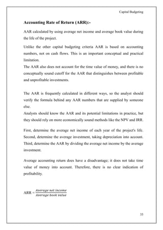 Capital Budgeting
33
Accounting Rate of Return (ARR):-
AAR calculated by using average net income and average book value during
the life of the project.
Unlike the other capital budgeting criteria AAR is based on accounting
numbers, not on cash flows. This is an important conceptual and practical
limitation.
The AAR also does not account for the time value of money, and there is no
conceptually sound cutoff for the AAR that distinguishes between profitable
and unprofitable investments.
The AAR is frequently calculated in different ways, so the analyst should
verify the formula behind any AAR numbers that are supplied by someone
else.
Analysts should know the AAR and its potential limitations in practice, but
they should rely on more economically sound methods like the NPV and IRR.
First, determine the average net income of each year of the project's life.
Second, determine the average investment, taking depreciation into account.
Third, determine the AAR by dividing the average net income by the average
investment.
Average accounting return does have a disadvantage; it does not take time
value of money into account. Therefore, there is no clear indication of
profitability.
ARR =
𝐴𝑣𝑒𝑟𝑎𝑔𝑒 𝑛𝑒𝑡 𝑖𝑛𝑐𝑜𝑚𝑒
𝐴𝑣𝑒𝑟𝑎𝑔𝑒 𝑏𝑜𝑜𝑘 𝑣𝑎𝑙𝑢𝑒
 