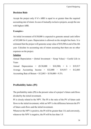 Capital Budgeting
34
Decision Rule
Accept the project only if it’s ARR is equal to or greater than the required
accounting rate of return. In case of mutually exclusive projects, accept the one
with highest ARR.
Examples:-
An initial investment of $130,000 is expected to generate annual cash inflow
of $32,000 for 6 years. Depreciation is allowed on the straight line basis. It is
estimated that the project will generate scrap value of $10,500 at end of the 6th
year. Calculate its accounting rate of return assuming that there are no other
expenses on the project.
Solution
Annual Depreciation = (Initial Investment − Scrap Value) ÷ Useful Life in
Years
Annual Depreciation = ($130,000 − $10,500) ÷ 6 ≈ $19,917
Average Accounting Income = $32,000 − $19,917 = $12,083
Accounting Rate of Return = $12,083 ÷ $130,000 ≈ 9.3%
Profitability Index (PI)
The profitability index (PI) is the present value of a project’s future cash flows
divided by the initial investment.
PI is closely related to the NPV. The PI is the ratio of the PV of future cash
flows to the initial investment, while an NPV is the difference between the PV
of future cash-flows and the initial investment.
Whenever the NPV is positive, the PI will be greater than 1.0, and conversely,
whenever the NPV is negative, the PI will be less than 1.0
 