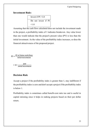 Capital Budgeting
35
Investment Rule:
Invest if PI >1.0
Do not invest if PI
<1.0
Assuming that the cash flow calculated does not include the investment made
in the project, a profitability index of 1 indicates breakeven. Any value lower
than one would indicate that the project's present value (PV) is less than the
initial investment. As the value of the profitability index increases, so does the
financial attractiveness of the proposed project.
PI =
𝑷𝑽 𝒐𝒇 𝒇𝒖𝒕𝒖𝒆 𝒄𝒂𝒔𝒉 𝒇𝒍𝒐𝒘𝒔
𝒊𝒏𝒕𝒊𝒂𝒍 𝒊𝒏𝒗𝒆𝒔𝒕𝒎𝒆𝒏𝒕
= 1+
𝑵𝑷𝑽
𝒊𝒏𝒕𝒊𝒂𝒍 𝒊𝒏𝒗𝒆𝒔𝒕𝒎𝒆𝒏𝒕
Decision Rule
Accept a project if the profitability index is greater than 1, stay indifferent if
the profitability index is zero and don't accept a project if the profitability index
is below 1.
Profitability index is sometimes called benefit-cost ratio too and is useful in
capital rationing since it helps in ranking projects based on their per dollar
return.
 
