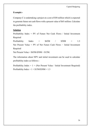 Capital Budgeting
36
Example:-
Company C is undertaking a project at a cost of $50 million which is expected
to generate future net cash flows with a present value of $65 million. Calculate
the profitability index.
Solution
Profitability Index = PV of Future Net Cash Flows / Initial Investment
Required
Profitability Index = $65M / $50M = 1.3
Net Present Value = PV of Net Future Cash Flows − Initial Investment
Required
Net Present Value = $65M-$50M = $15M.
The information about NPV and initial investment can be used to calculate
profitability index as follows:-
Profitability Index = 1 + (Net Present Value / Initial Investment Required)
Profitability Index = 1 + $15M/$50M = 1.3
 