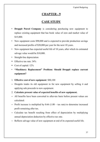 Capital Budgeting
37
CHAPTER - 9
CASE STUDY
• Droppit Parcel Company is considering purchasing new equipment to
replace existing equipment that has book value of zero and market value of
$15,000.
• New equipment costs $90,000 and is expected to provide production savings
and increased profits of $20,000 per year for the next 10 years.
• New equipment has expected useful life of 10 years, after which its estimated
salvage value would be $10,000.
• Straight-line depreciation
 Effective tax rate: 34%
 Cost of capital: 12%
• “Machinery Replacement” Problem: Should Droppit replace current
equipment?
1. Effective cost of new equipment: $80,100
– Droppits trades its old equipment in for new equipment by selling it and
applying sale proceeds to new equipment.
2. Calculate present value of expected benefits of new equipment.
– All benefits have been converted to after-tax basis before present values are
calculated.
– Profit increase is multiplied by 0.66 (1.00 – tax rate) to determine increased
profit remaining after tax.
– Calculate tax benefit resulting from effect of depreciation by multiplying
annual depreciation deduction by effective tax rate.
– Reflects salvage value of new equipment at end of its expected useful life.
 