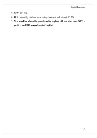 Capital Budgeting
38
3. NPV: $13,068
4. IRR (solved by trial and error using electronic calculator): 15.7%
5. New machine should be purchased to replace old machine since NPV is
positive and IRR exceeds cost of capital.
 