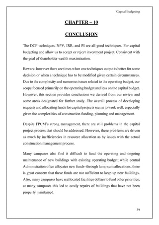 Capital Budgeting
39
CHAPTER – 10
CONCLUSION
The DCF techniques, NPV, IRR, and PI are all good techniques. For capital
budgeting and allow us to accept or reject investment project. Consistent with
the goal of shareholder wealth maximization.
Beware, however there are times when one techniques output is better for some
decision or when a technique has to be modified given certain circumstances.
Due to the complexity and numerous issues related to the operating budget, our
scope focused primarily on the operating budget and less on the capital budget.
However, this section provides conclusions we derived from our review and
some areas designated for further study. The overall process of developing
requests and allocating funds for capital projects seems to work well, especially
given the complexities of construction funding, planning and management.
Despite FPCM’s strong management, there are still problems in the capital
project process that should be addressed. However, these problems are driven
as much by inefficiencies in resource allocation as by issues with the actual
construction management process.
Many campuses also find it difficult to fund the operating and ongoing
maintenance of new buildings with existing operating budget; while central
Administration often allocates new funds- through lump sum allocations, there
is great concern that these funds are not sufficient to keep up new buildings.
Also, many campuses have reallocated facilities dollars to fund other priorities;
at many campuses this led to costly repairs of buildings that have not been
properly maintained.
 
