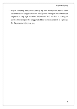 Capital Budgeting
4
• Capital budgeting decision are taken by top level management because these
decisions are for long period of time usually more than a year and cost of asset
or project is very high and hence any mistake done can lead to locking of
capital of the company for long period of time and also can result in big losses
for the company in the long run.
 