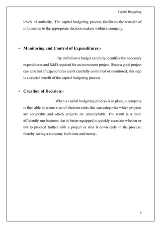 Capital Budgeting
6
levels of authority. The capital budgeting process facilitates the transfer of
information to the appropriate decision makers within a company.
• Monitoring and Control of Expenditures:-
By definition a budget carefully identifies the necessary
expenditures and R&D required for an investment project. Since a good project
can turn bad if expenditures aren't carefully controlled or monitored, this step
is a crucial benefit of the capital budgeting process.
• Creation of Decision:-
When a capital budgeting process is in place, a company
is then able to create a set of decision rules that can categorize which projects
are acceptable and which projects are unacceptable. The result is a more
efficiently run business that is better equipped to quickly ascertain whether or
not to proceed further with a project or shut it down early in the process,
thereby saving a company both time and money.
 
