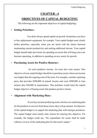 Capital Budgeting
7
CHAPTER - 4
OBJECTIVES OF CAPITAL BUDGETING
The following are the important objectives of capital budgeting:
• Setting Priorities:-
You don't always spend capital on growth. Sometimes you have
to buy replacement equipment, for example. Your capital budget must clearly
define priorities, especially when you are faced with the choice between
maintaining current productivity and seeking additional income. Your capital
budget should make provisions for spending on assets that will keep your core
business operating, in addition to spending on new assets for growth.
• Purchasing Assets for Positive Returns:-
An asset produces income. An asset also costs money. One
objective of your capital budget should be to purchase assets whose net income
runs higher than the ongoing costs of the asset. For example, consider a printing
press that provides $500,000 of annual income and costs $200,000 in loan
interest plus $50,000 in maintenance. This purchase would meet the capital
budget objective of buying assets that produce positive returns.
• Alignment with Marketing Plan:-
If you buy income-producing assets, but have no marketing plan
for the products or services from those assets, they will go unused. An objective
of the capital budget is to support the marketing plan with strategic purchases.
The capital budget must clearly state criteria for meeting this objective. For
example, the budget could say, "No expenditure for assets shall be made
without a review of the marketing plan for that asset's output."
 