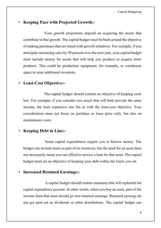 Capital Budgeting
8
• Keeping Pace with Projected Growth:-
Your growth projections depend on acquiring the assets that
contribute to that growth. The capital budget must be built around the objective
of making purchases that are timed with growth initiatives. For example, if you
anticipate increasing sales by 50 percent over the next year, your capital budget
must include money for assets that will help you produce or acquire more
products. This could be production equipment, for example, or warehouse
space to store additional inventory.
• Least-Cost Objective:-
The capital budget should contain an objective of keeping costs
low. For example, if you consider two assets that will both provide the same
income, the least expensive one fits in with the least-cost objective. Your
consideration must not focus on purchase or lease price only, but also on
maintenance costs.
• Keeping Debt in Line:-
Some capital expenditures require you to borrow money. The
budget can include loans as part of its resources, but the need for an asset does
not necessarily mean you can afford to service a loan for that asset. The capital
budget must set an objective of keeping your debt within the limits you set.
• Increased Retained Earnings:-
A capital budget should contain measures that will replenish the
capital expenditure account. In other words, when you buy an asset, part of the
income from that asset should go into retained earnings. Retained earnings do
not get paid out as dividends or other distributions. The capital budget can
 