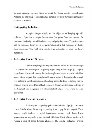 Capital Budgeting
9
earmark retained earnings from an asset for future capital expenditures.
Meeting the objective of using retained earnings for asset purchases can reduce
the need to borrow.
• Anticipating Inflation:-
A capital budget should set the objective of keeping up with
inflation. If you set a budget for an asset five years from the present, for
example, that budget should include expected price increases. These increases
will be estimates based on projected inflation rates, but estimates are better
than omissions. You will have rough price estimates in mind for future
purchases.
• Determine Product Scope:-
Capital budgeting lets project planners define the financial scope
of a project. Because capital budgeting begins long before the project begins,
it spells out how much money the business plans to spend on each individual
aspect of the project. For example, with a renovation, it determines how much
it is willing to spend on improving handicap accessibility or installing energy-
efficient heating units. Capital budgeting also determines the scope in terms of
the length of time the project will take as it also budgets for labor and potential
downtime.
• Determine Funding Sources:-
While capital budgeting spells out the details of project expenses,
it also details where the money is coming from to pay for the project. These
sources might include a capital investment account, cash, bank loans,
government or nonprofit grants or stock offerings. Most often, a project will
require a mix of those funding channels. The capital budgeting process
 