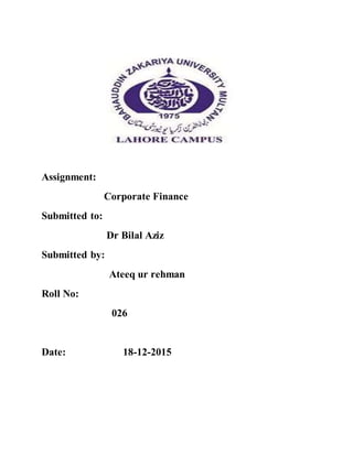 Assignment:
Corporate Finance
Submitted to:
Dr Bilal Aziz
Submitted by:
Ateeq ur rehman
Roll No:
026
Date: 18-12-2015
 