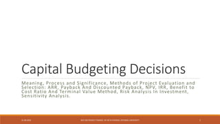 Capital Budgeting Decisions
Meaning, Process and Significance, Methods of Project Evaluation and
Selection: ARR, Payback And Discounted Payback, NPV, IRR, Benefit to
Cost Ratio And Terminal Value Method, Risk Analysis In Investment,
Sensitivity Analysis.
31-08-2016 BCH 505 PROJECT FINANCE BY DR N R KIDWAI, INTEGRAL UNIVERSITY 1
 