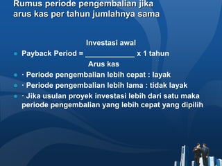 Rumus periode pengembalian jika
arus kas per tahun jumlahnya sama
Investasi awal
● Payback Period = ____________ x 1 tahun
Arus kas
● · Periode pengembalian lebih cepat : layak
● · Periode pengembalian lebih lama : tidak layak
● · Jika usulan proyek investasi lebih dari satu maka
periode pengembalian yang lebih cepat yang dipilih
 