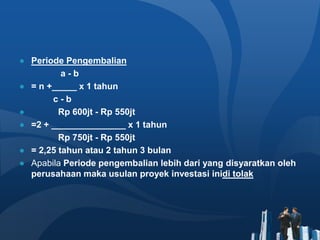 ● Periode Pengembalian
a - b
● = n +_____ x 1 tahun
c - b
● Rp 600jt - Rp 550jt
● =2 + _______________ x 1 tahun
Rp 750jt - Rp 550jt
● = 2,25 tahun atau 2 tahun 3 bulan
● Apabila Periode pengembalian lebih dari yang disyaratkan oleh
perusahaan maka usulan proyek investasi inidi tolak
 