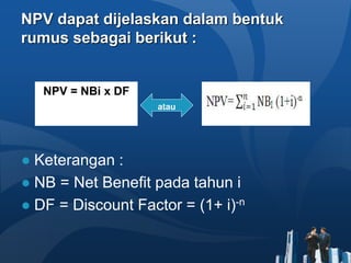 NPV dapat dijelaskan dalam bentuk
rumus sebagai berikut :
● Keterangan :
● NB = Net Benefit pada tahun i
● DF = Discount Factor = (1+ i)-n
NPV = NBi x DF
atau
 