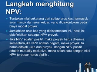 Langkah menghitung
NPV:
● Tentukan nilai sekarang dari setiap arus kas, termasuk
arus masuk dan arus keluar, yang didiskontokan pada
biaya modal proyek,
● Jumlahkan arus kas yang didiskontokan ini, hasil ini
didefinisikan sebagai NPV proyek,
● Jika NPV adalah positif, maka proyek harus diterima,
sementara jika NPV adalah negatif, maka proyek itu
harus ditolak. Jika dua proyek dengan NPV positif
adalah mutually exclusive, maka salah satu dengan nilai
NPV terbesar harus dipilih .
 