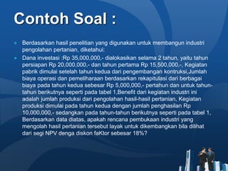 Contoh Soal :
● Berdasarkan hasil penelitian yang digunakan untuk membangun industri
pengolahan pertanian, diketahui:
● Dana investasi :Rp 35,000,000,- dialokasikan selama 2 tahun, yaitu tahun
persiapan Rp 20,000,000,- dan tahun pertama Rp 15,500,000,-, Kegiatan
pabrik dimulai setelah tahun kedua dari pengembangan kontruksi,Jumlah
biaya operasi dan pemeliharaan berdasarkan rekapitulasi dari berbagai
biaya pada tahun kedua sebesar Rp 5,000,000,- pertahun dan untuk tahun-
tahun berikutnya seperti pada tabel 1,Benefit dari kegiatan industri ini
adalah jumlah produksi dari pengolahan hasil-hasil pertanian, Kegiatan
produksi dimulai pada tahun kedua dengan jumlah penghasilan Rp
10,000,000,- sedangkan pada tahun-tahun berikutnya seperti pada tabel 1,
Berdasarkan data diatas, apakah rencana pembukaan industri yang
mengolah hasil pertanian tersebut layak untuk dikembangkan bila dilihat
dari segi NPV denga diskon faKtor sebesar 18%?
 
