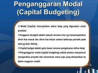 Penganggaran Modal
(Capital Budgeting)
 Modal (Capital) menunjukkan aktiva tetap yang digunakan untuk
produksi
Anggaran (budget) adalah sebuah rencana rinci yg memproyeksikan
aliran kas masuk dan aliran kas keluar selama beberapa periode pada
saat yg akan datang.
Capital budget adalah garis besar rencana pengeluaran aktiva tetap
Penganggaran modal (capital budgeting) adalah proses menyeluruh
menganalisa proyek2 dan menentuan mana saja yang dimasukkan ke
dalam anggaran modal.
 