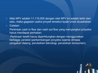 ● Nilai NPV adalah 11.115.000 dengan nilai NPV ini adalah lebih dari
satu, maka gagasan usaha proyek tersebut layak untuk diusahakan.
● Catatan:
Perkiraan cash in flow dan cash out flow yang menyangkut proyeksi
harus mendapat perhatian.
Perkiraan beefit harus diperhitungkan dengan menggunakan
berbagai variabel (perkembangan proyeksi sejenis dimasa
yangakan datang, perubahan teknologi, perubahan konsumen).
 