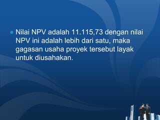 ● Nilai NPV adalah 11.115,73 dengan nilai
NPV ini adalah lebih dari satu, maka
gagasan usaha proyek tersebut layak
untuk diusahakan.
 