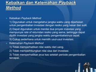 Kebaikan dan Kelemahan Payback
Method
● Kebaikan Payback Method
1) Digunakan untuk mengetahui jangka waktu yang diperlukan
untuk pengembalian investasi dengan resiko yang besar dan sulit.
2) Dapat digunakan untuk menilai dua proyek investasi yang
mempunyai rate of returndan resiko yang sama, sehingga dapat
dipilih investasi yang jangka waktu pengembaliannya cepat.
3) Cukup sederhana untuk memilih usul-usul investasi.
● Kelemahan Payback Method
1) Tidak memperhatikan nilai waktu dari uang.
2) Tidak memperhitungkan nilai sisa dari investasi.
3) Tidak memperhatikan arus kas setelah periode pengembalian
tercapai.
 