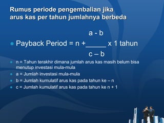 Rumus periode pengembalian jika
arus kas per tahun jumlahnya berbeda
a - b
● Payback Period = n +_____ x 1 tahun
c – b
● n = Tahun terakhir dimana jumlah arus kas masih belum bisa
menutup investasi mula-mula
● a = Jumlah investasi mula-mula
● b = Jumlah kumulatif arus kas pada tahun ke – n
● c = Jumlah kumulatif arus kas pada tahun ke n + 1
 