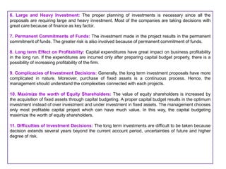 6. Large and Heavy Investment: The proper planning of investments is necessary since all the
proposals are requiring large and heavy investment. Most of the companies are taking decisions with
great care because of finance as key factor.
7. Permanent Commitments of Funds: The investment made in the project results in the permanent
commitment of funds. The greater risk is also involved because of permanent commitment of funds.
8. Long term Effect on Profitability: Capital expenditures have great impact on business profitability
in the long run. If the expenditures are incurred only after preparing capital budget properly, there is a
possibility of increasing profitability of the firm.
9. Complicacies of Investment Decisions: Generally, the long term investment proposals have more
complicated in nature. Moreover, purchase of fixed assets is a continuous process. Hence, the
management should understand the complexities connected with each projects.
10. Maximize the worth of Equity Shareholders: The value of equity shareholders is increased by
the acquisition of fixed assets through capital budgeting. A proper capital budget results in the optimum
investment instead of over investment and under investment in fixed assets. The management chooses
only most profitable capital project which can have much value. In this way, the capital budgeting
maximize the worth of equity shareholders.
11. Difficulties of Investment Decisions: The long term investments are difficult to be taken because
decision extends several years beyond the current account period, uncertainties of future and higher
degree of risk.
 