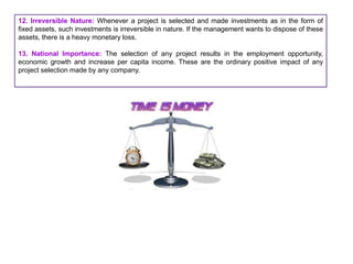 12. Irreversible Nature: Whenever a project is selected and made investments as in the form of
fixed assets, such investments is irreversible in nature. If the management wants to dispose of these
assets, there is a heavy monetary loss.
13. National Importance: The selection of any project results in the employment opportunity,
economic growth and increase per capita income. These are the ordinary positive impact of any
project selection made by any company.
 