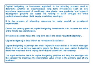Capital budgeting, or investment appraisal, is the planning process used to
determine whether an organization's long term investments such as new
machinery, replacement of machinery, new plants, new products, and research
development projects are worth the funding of cash through the firm's
capitalization structure (debt, equity or retained earnings).
It is the process of allocating resources for major capital, or investment,
expenditures.
One of the primary goals of capital budgeting investments is to increase the value
of the firm to the shareholders.
Investment decision related to long-term asset are called “capital budgeting”.
Capital budgeting is also known as “investment decisions”.
Capital budgeting is perhaps the most important decision for a financial manager.
Since it involves buying expensive assets for long term use, capital budgeting
decisions may have a role to play in the future success of the company.
The right decisions made in capital budgeting process will help the manager and
the company to maximize the shareholder value which is the primary goal of any
business.
 
