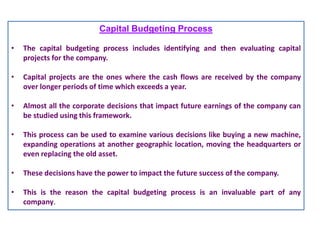 Capital Budgeting Process
• The capital budgeting process includes identifying and then evaluating capital
projects for the company.
• Capital projects are the ones where the cash flows are received by the company
over longer periods of time which exceeds a year.
• Almost all the corporate decisions that impact future earnings of the company can
be studied using this framework.
• This process can be used to examine various decisions like buying a new machine,
expanding operations at another geographic location, moving the headquarters or
even replacing the old asset.
• These decisions have the power to impact the future success of the company.
• This is the reason the capital budgeting process is an invaluable part of any
company.
 