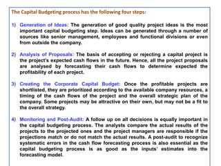 The Capital Budgeting process has the following four steps:
1) Generation of Ideas: The generation of good quality project ideas is the most
important capital budgeting step. Ideas can be generated through a number of
sources like senior management, employees and functional divisions or even
from outside the company.
2) Analysis of Proposals: The basis of accepting or rejecting a capital project is
the project’s expected cash flows in the future. Hence, all the project proposals
are analysed by forecasting their cash flows to determine expected the
profitability of each project.
3) Creating the Corporate Capital Budget: Once the profitable projects are
shortlisted, they are prioritized according to the available company resources, a
timing of the cash flows of the project and the overall strategic plan of the
company. Some projects may be attractive on their own, but may not be a fit to
the overall strategy.
4) Monitoring and Post-Audit: A follow up on all decisions is equally important in
the capital budgeting process. The analysts compare the actual results of the
projects to the projected ones and the project managers are responsible if the
projections match or do not match the actual results. A post-audit to recognize
systematic errors in the cash flow forecasting process is also essential as the
capital budgeting process is as good as the inputs’ estimates into the
forecasting model.
 